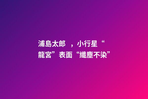 浦島太郎，小行星“龍宮”表面“纖塵不染”-第1張-觀點-玄機派